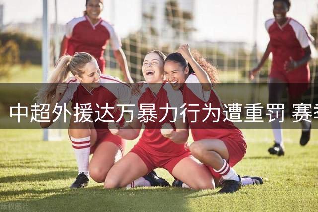 中超外援达万暴力行为遭重罚 赛季提前结束