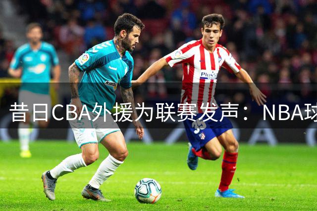 昔日CBA外援为联赛发声：NBA球迷误解源于未曾亲历