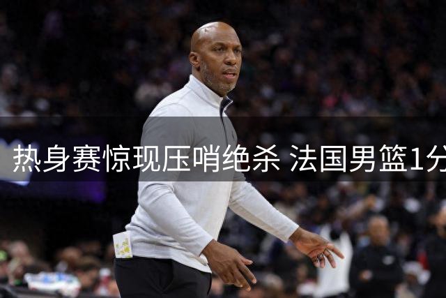 热身赛惊现压哨绝杀 法国男篮1分险胜塞尔维亚