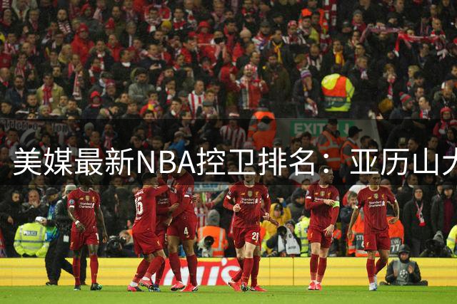美媒最新NBA控卫排名：亚历山大力压东契奇登顶